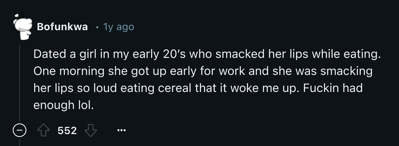 screenshot - Bofunkwa 1y ago Dated a girl in my early 20's who smacked her lips while eating. One morning she got up early for work and she was smacking her lips so loud eating cereal that it woke me up. Fuckin had enough lol. 552